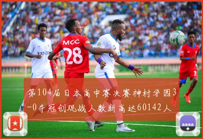 第104届日本高中赛决赛神村学园3-0夺冠创观战人数新高达60142人