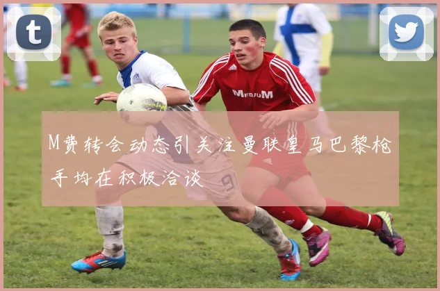 M费转会动态引关注曼联皇马巴黎枪手均在积极洽谈