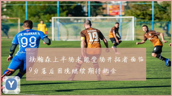 杨瀚森上半场未能登场开拓者面临9分落后困境继续期待机会