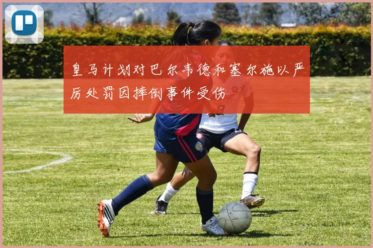 皇马计划对巴尔韦德和塞尔施以严厉处罚因摔倒事件受伤