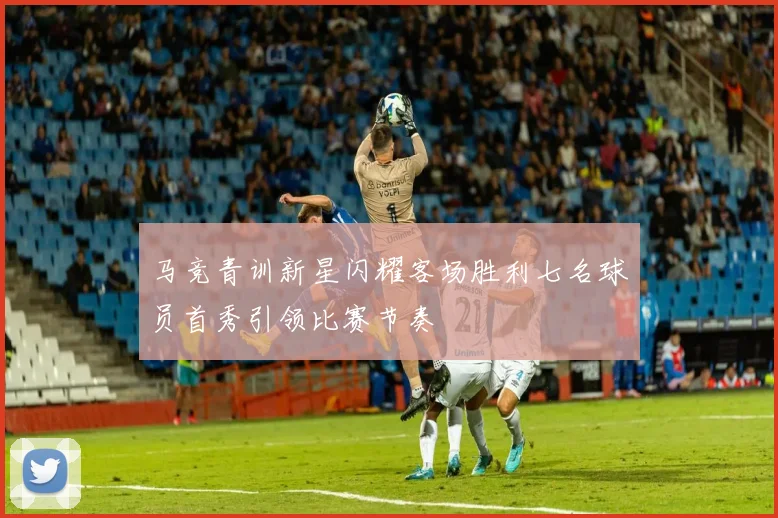 马竞青训新星闪耀客场胜利七名球员首秀引领比赛节奏
