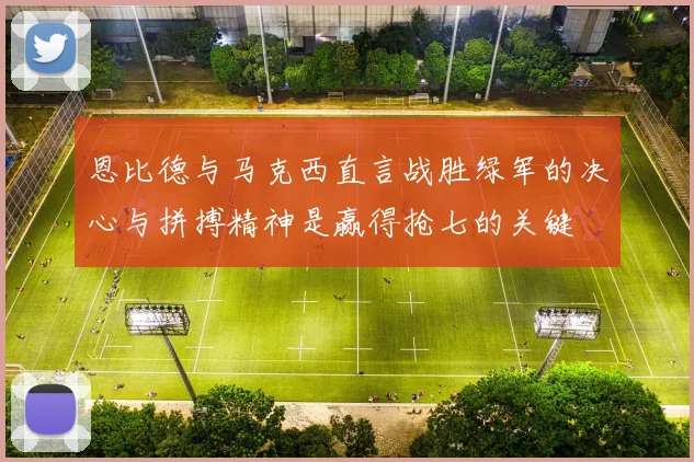 恩比德与马克西直言战胜绿军的决心与拼搏精神是赢得抢七的关键