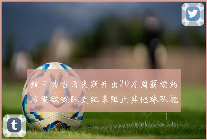 纽卡为吉马良斯开出20万周薪续约方案欲破队史纪录阻止其他球队挖角