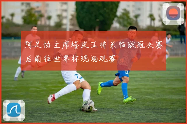 阿足协主席塔皮亚将亲临欧冠决赛后前往世界杯现场观赛