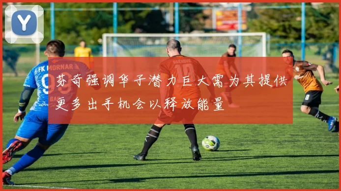 芬奇强调华子潜力巨大需为其提供更多出手机会以释放能量