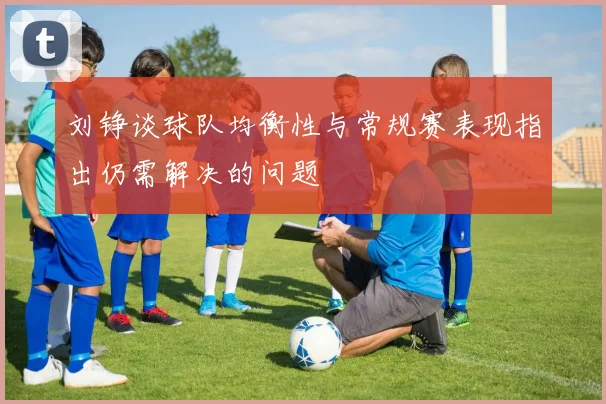 刘铮谈球队均衡性与常规赛表现指出仍需解决的问题