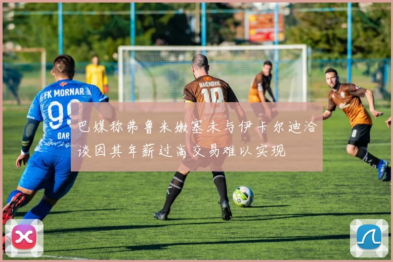 巴媒称弗鲁米嫩塞未与伊卡尔迪洽谈因其年薪过高交易难以实现