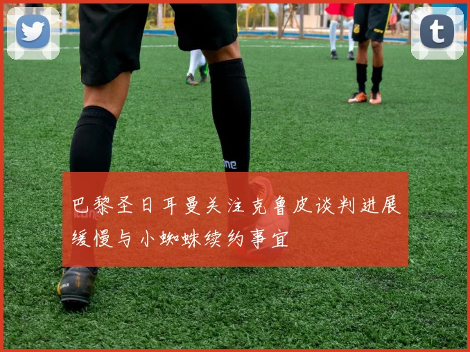 巴黎圣日耳曼关注克鲁皮谈判进展缓慢与小蜘蛛续约事宜