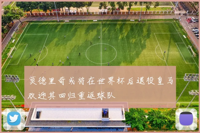 莫德里奇或将在世界杯后退役皇马欢迎其回归重返球队