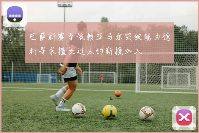 巴萨新赛季依赖亚马尔突破能力德科寻求擅长过人的新援加入