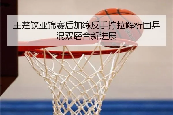 王楚钦亚锦赛后加练反手拧拉解析国乒混双磨合新进展 | huobosports